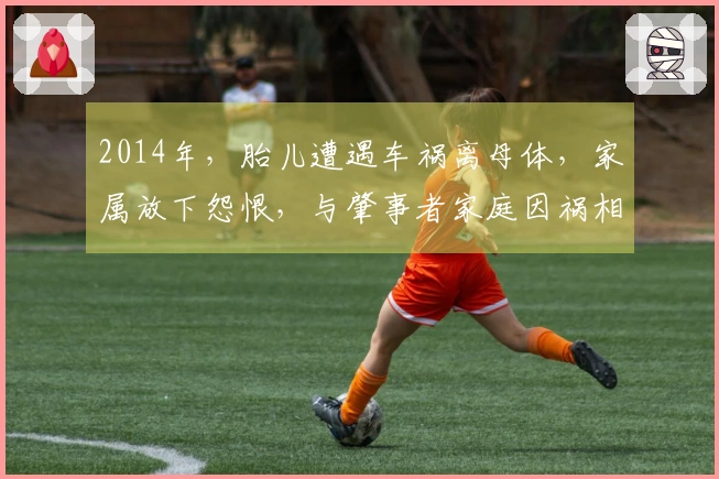2014年，胎儿遭遇车祸离母体，家属放下怨恨，与肇事者家庭因祸相交