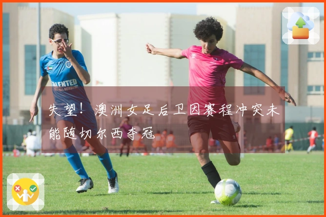 失望！澳洲女足后卫因赛程冲突未能随切尔西夺冠