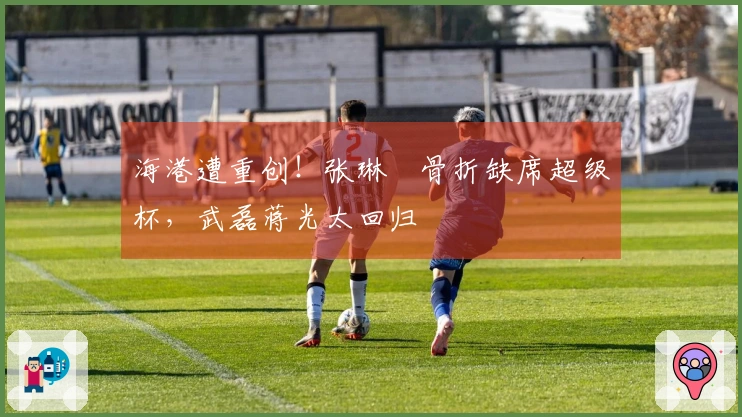 海港遭重创！张琳芃骨折缺席超级杯，武磊蒋光太回归