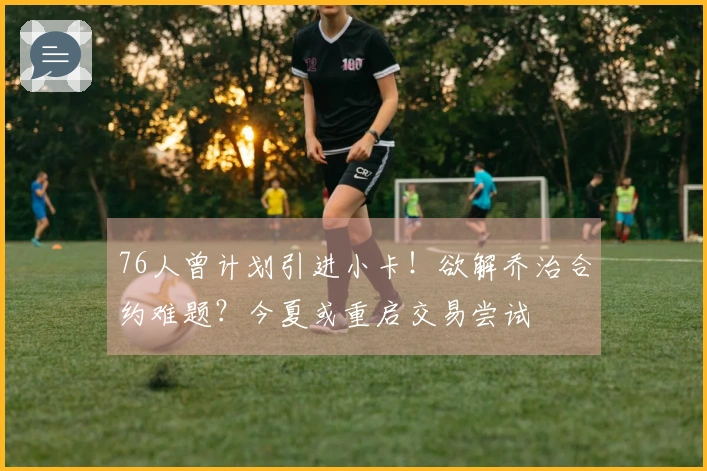 76人曾计划引进小卡！欲解乔治合约难题？今夏或重启交易尝试