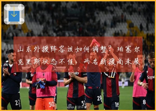 山东外援阵容该如何调整?珀塞尔克里斯状态不佳,两名新援尚未展现实力!