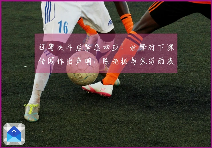 辽粤决斗后紧急回应！杜锋对下课传闻作出声明，陈老板与朱芳雨表态明确