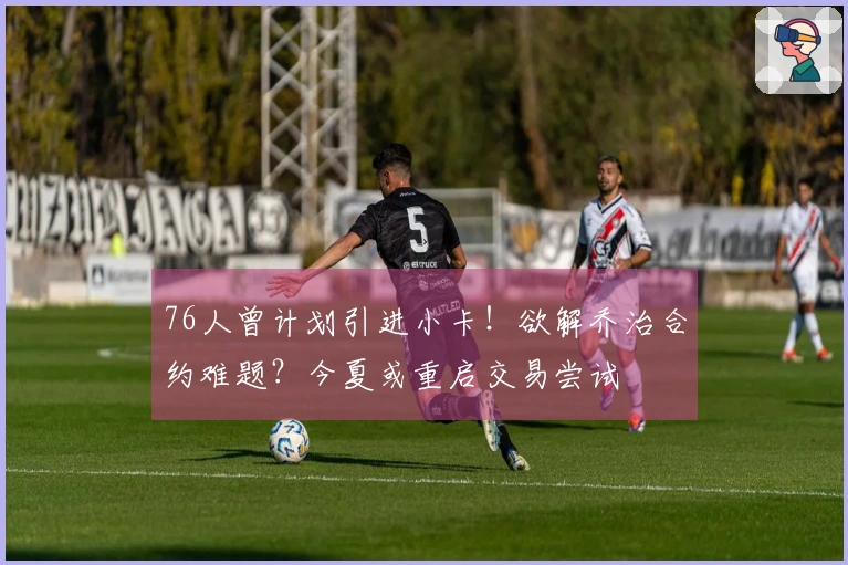 76人曾计划引进小卡！欲解乔治合约难题？今夏或重启交易尝试