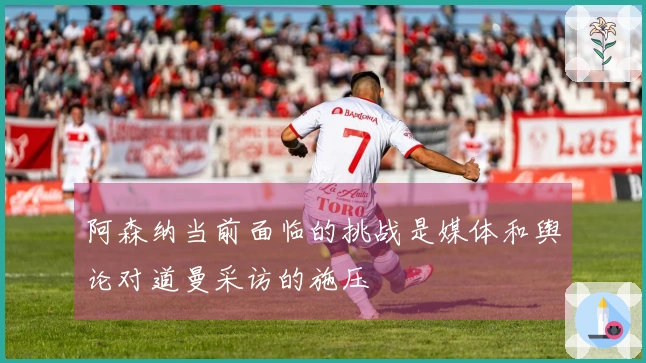 阿森纳当前面临的挑战是媒体和舆论对道曼采访的施压